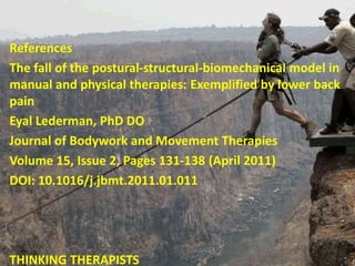 References
The fall of the postural-structural-biomechanical model in
manual and physical therapies: Exemplified by lower back
pain
Eyal Lederman, PhD DO
Journal of Bodywork and Movement Therapies
Volume 15, Issue 2, Pages 131-138 (April 2011)
DOI: 10.1016/j.jbmt.2011.01.011
THINKING THERAPISTS
 