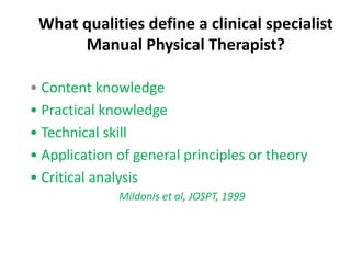 What qualities define a clinical specialist
Manual Physical Therapist?
• Content knowledge
• Practical knowledge
• Technical skill
• Application of general principles or theory
• Critical analysis
Mildonis et al, JOSPT, 1999
 