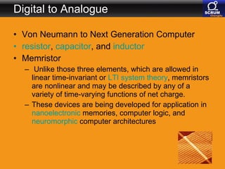 Digital to Analogue Von Neumann to Next Generation Computer resistor ,  capacitor , and  inductor   Memristor Unlike those three elements, which are allowed in linear time-invariant or  LTI system theory , memristors are nonlinear and may be described by any of a variety of time-varying functions of net charge.  These devices are being developed for application in  nanoelectronic  memories, computer logic, and  neuromorphic  computer architectures  
