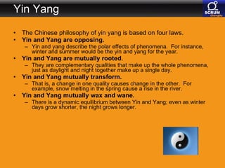 Yin Yang The Chinese philosophy of yin yang is based on four laws.  Yin and Yang are opposing.   Yin and yang describe the polar effects of phenomena.  For instance, winter and summer would be the yin and yang for the year.    Yin and Yang are mutually rooted .  They are complementary qualities that make up the whole phenomena, just as daylight and night together make up a single day.  Yin and Yang mutually transform.   That is, a change in one quality causes change in the other.  For example, snow melting in the spring cause a rise in the river.  Yin and Yang mutually wax and wane.   There is a dynamic equilibrium between Yin and Yang; even as winter days grow shorter, the night grows longer.  