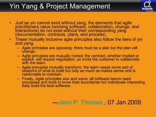 Yin Yang & Project Management Just as yin cannot exist without yang, the elements that agile practitioners value (working software, collaboration, change, and interactions) do not exist without their corresponding yang (documentation, contracts, plans, and process).  These mutually inclusive agile principles also follow the laws of yin and yang.  Agile principles are opposing: there must be a plan but the plan will change.  Agile principles are mutually rooted: the contract, whether implied or explicit, will require negotiation, so invite the customer to collaborate with the team.  Agile principles mutually transform: the team needs some sort of blueprint of what to build but only as much as makes sense and is reasonable to maintain.  Finally, Agile principles wax and wane: all software teams need processes and tools to know their boundaries but individuals interacting daily build the best software.  --- Jann  P. Thomas  , 07 Jan 2009  
