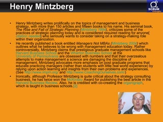 Henry Mintzberg Henry Mintzberg writes prolifically on the topics of management and business strategy, with more than 150 articles and fifteen books to his name. His seminal book,  The Rise and Fall of Strategic Planning   ( Mintzberg  1994 ) , criticizes some of the practices of strategic planning today and is considered required reading for anyone[ citation  needed ] who seriously wants to consider taking on a strategy-making role within their organization. He recently published a book entitled  Managers Not MBAs   ( Mintzberg  2004 )  which outlines what he believes to be wrong with management education today. Rather controversially, Mintzberg claims that prestigious graduate management schools like  Harvard Business School  and the  Wharton Business School  at the  University of Pennsylvania  are obsessed with numbers and that their overzealous attempts to make management a science are damaging the discipline of management. Mintzberg advocates more emphasis on post graduate programs that educate practicing managers (rather than students with little real world experience) by relying upon action learning and insights from their own problems and experiences. (See  http:// www.impm.org /  and  http:// www.CoachingOurselves.com / ) Ironically, although Professor Mintzberg is quite critical about the strategy consulting business, he has twice won the  McKinsey  Award for publishing the best article in the  Harvard Business Review . Also, he is credited with co-creating the  organigraph , which is taught in business schools. [2] 