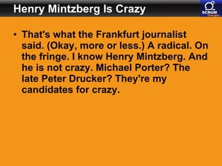 Henry Mintzberg Is Crazy That's what the Frankfurt journalist said. (Okay, more or less.) A radical. On the fringe. I know Henry Mintzberg. And he is not crazy. Michael Porter? The late Peter Drucker? They're my candidates for crazy.   