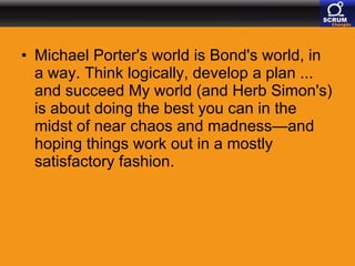 Michael Porter's world is Bond's world, in a way. Think logically, develop a plan ... and succeed My world (and Herb Simon's) is about doing the best you can in the midst of near chaos and madness—and hoping things work out in a mostly satisfactory fashion.  