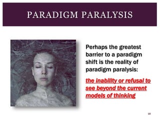 18
PARADIGM PARALYSIS
Perhaps the greatest
barrier to a paradigm
shift is the reality of
paradigm paralysis:
the inability or refusal to
see beyond the current
models of thinking
 