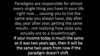 Paradigms are responsible for almost
every single thing you have in your life
right now ... causing you to live the
same way you always have, day after
day, year after year, getting the same
results - not realizing how close you
actually are to a breakthrough.
If your income today is much the same
as it was two years ago, then it will be
the same two years from now if the
paradigm doesn't shift.
 