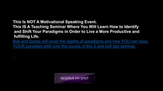This Is NOT A Motivational Speaking Event.
This IS A Teaching Seminar Where You Will Learn How to Identify
and Shift Your Paradigms in Order to Live a More Productive and
fulfilling Life.
Bob and Sandy will cover the depths of paradigms and how YOU can have
YOUR paradigm shift over the course of this 2 and half day seminar.
 