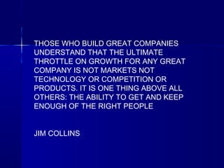 THOSE WHO BUILD GREAT COMPANIES
UNDERSTAND THAT THE ULTIMATE
THROTTLE ON GROWTH FOR ANY GREAT
COMPANY IS NOT MARKETS NOT
TECHNOLOGY OR COMPETITION OR
PRODUCTS. IT IS ONE THING ABOVE ALL
OTHERS: THE ABILITY TO GET AND KEEP
ENOUGH OF THE RIGHT PEOPLE
JIM COLLINS

 
