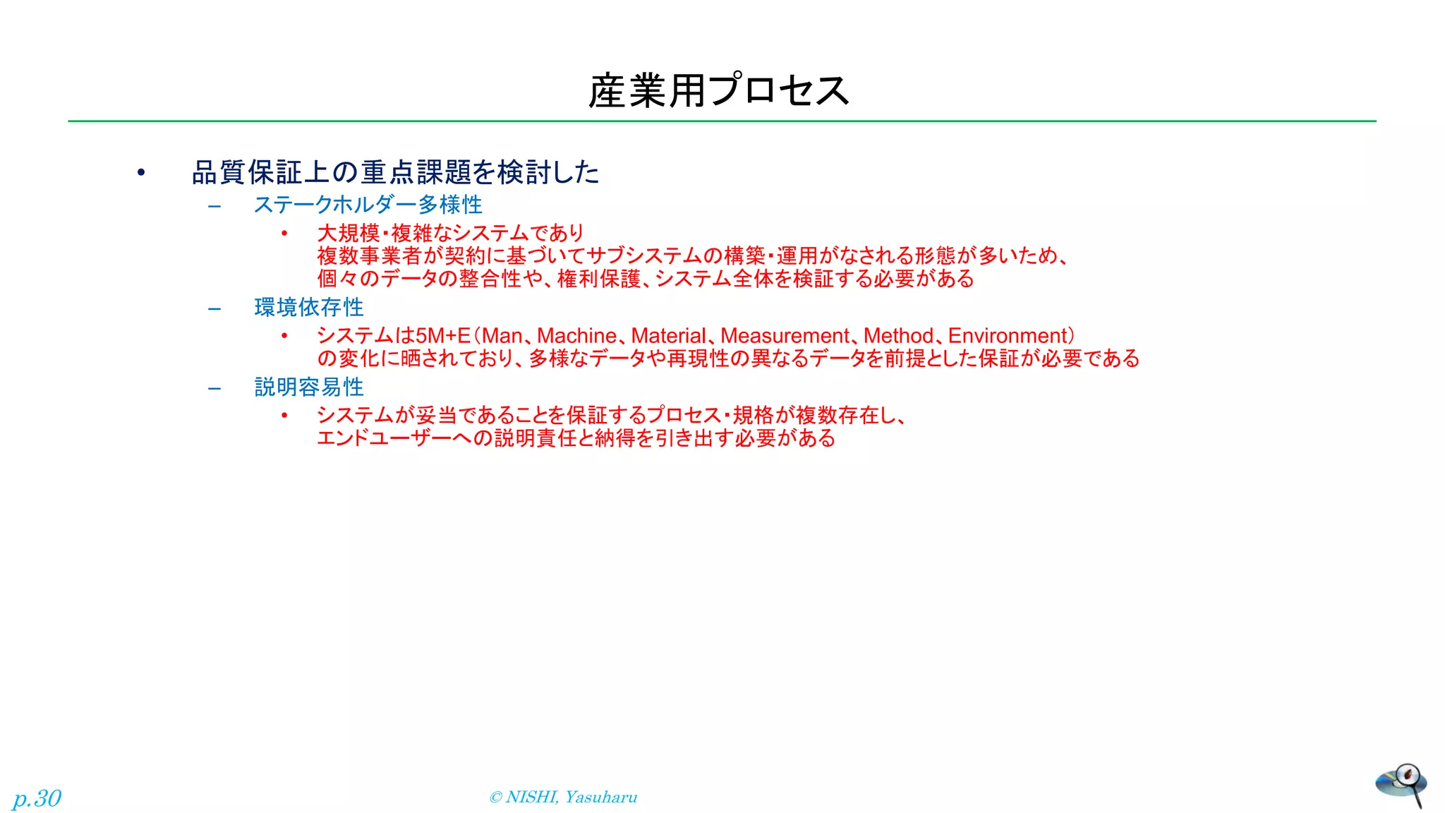 産業用プロセス
• 品質保証上の重点課題を検討した
– ステークホルダー多様性
• 大規模・複雑なシステムであり
複数事業者が契約に基づいてサブシステムの構築・運用がなされる形態が多いため、
個々のデータの整合性や、権利保護、システム全体を検証する必要がある
– 環境依存性
• システムは5M+E（Man、Machine、Material、Measurement、Method、Environment）
の変化に晒されており、多様なデータや再現性の異なるデータを前提とした保証が必要である
– 説明容易性
• システムが妥当であることを保証するプロセス・規格が複数存在し、
エンドユーザーへの説明責任と納得を引き出す必要がある
© NISHI, Yasuharu
p.30
 