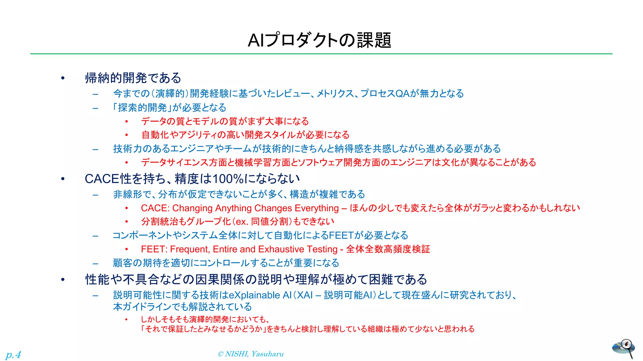 AIプロダクトの課題
• 帰納的開発である
– 今までの（演繹的）開発経験に基づいたレビュー、メトリクス、プロセスQAが無力となる
– 「探索的開発」が必要となる
• データの質とモデルの質がまず大事になる
• 自動化やアジリティの高い開発スタイルが必要になる
– 技術力のあるエンジニアやチームが技術的にきちんと納得感を共感しながら進める必要がある
• データサイエンス方面と機械学習方面とソフトウェア開発方面のエンジニアは文化が異なることがある
• CACE性を持ち、精度は100%にならない
– 非線形で、分布が仮定できないことが多く、構造が複雑である
• CACE: Changing Anything Changes Everything – ほんの少しでも変えたら全体がガラッと変わるかもしれない
• 分割統治もグループ化（ex. 同値分割）もできない
– コンポーネントやシステム全体に対して自動化によるFEETが必要となる
• FEET: Frequent, Entire and Exhaustive Testing - 全体全数高頻度検証
– 顧客の期待を適切にコントロールすることが重要になる
• 性能や不具合などの因果関係の説明や理解が極めて困難である
– 説明可能性に関する技術はeXplainable AI（XAI – 説明可能AI）として現在盛んに研究されており、
本ガイドラインでも解説されている
• しかしそもそも演繹的開発においても、
「それで保証したとみなせるかどうか」をきちんと検討し理解している組織は極めて少ないと思われる
© NISHI, Yasuharu
p.4
 