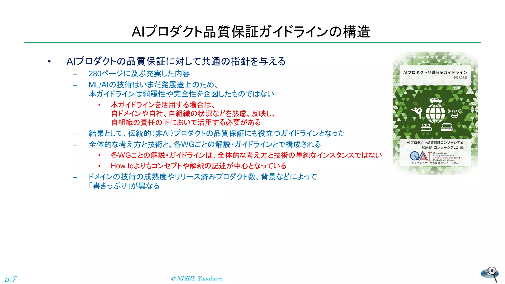 AIプロダクト品質保証ガイドラインの構造
• AIプロダクトの品質保証に対して共通の指針を与える
– 280ページに及ぶ充実した内容
– ML/AIの技術はいまだ発展途上のため、
本ガイドラインは網羅性や完全性を企図したものではない
• 本ガイドラインを活用する場合は、
自ドメインや自社、自組織の状況などを熟慮、反映し、
自組織の責任の下において活用する必要がある
– 結果として、伝統的（非AI）プロダクトの品質保証にも役立つガイドラインとなった
– 全体的な考え方と技術と、各WGごとの解説・ガイドラインとで構成される
• 各WGごとの解説・ガイドラインは、全体的な考え方と技術の単純なインスタンスではない
• How toよりもコンセプトや解釈の記述が中心となっている
– ドメインの技術の成熟度やリリース済みプロダクト数、背景などによって
「書きっぷり」が異なる
© NISHI, Yasuharu
p.7
 