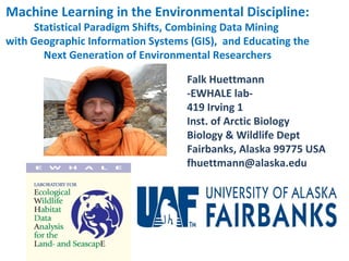 Machine Learning in the Environmental Discipline:
      Statistical Paradigm Shifts, Combining Data Mining
with Geographic Information Systems (GIS), and Educating the
        Next Generation of Environmental Researchers

                                   Falk Huettmann
                                   -EWHALE lab-
                                   419 Irving 1
                                   Inst. of Arctic Biology
                                   Biology & Wildlife Dept
                                   Fairbanks, Alaska 99775 USA
                                   fhuettmann@alaska.edu
 