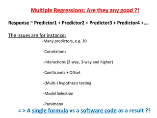 Multiple Regressions: Are they any good ?!
Response ~ Predictor1 + Predictor2 + Predictor3 + Predictor4 +….

The issues are for instance:
                -Many predictors, e.g. 30

                -Correlations

                -Interactions (2-way, 3-way and higher)

                -Coefficients + Offset

                -(Multi-) hypothesis testing

                -Model Selection

                -Parsimony
    = > A single formula vs a software code as a result ?!
 