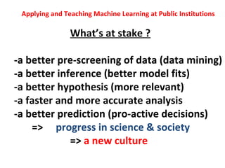 Applying and Teaching Machine Learning at Public Institutions

                What’s at stake ?

-a better pre-screening of data (data mining)
-a better inference (better model fits)
-a better hypothesis (more relevant)
-a faster and more accurate analysis
-a better prediction (pro-active decisions)
    => progress in science & society
             => a new culture
 