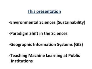 This presentation

-Environmental Sciences (Sustainability)

-Paradigm Shift in the Sciences

-Geographic Information Systems (GIS)

-Teaching Machine Learning at Public
 Institutions
 