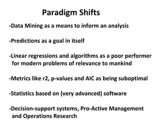 Paradigm Shifts
-Data Mining as a means to inform an analysis

-Predictions as a goal in itself

-Linear regressions and algorithms as a poor performer
 for modern problems of relevance to mankind

-Metrics like r2, p-values and AIC as being suboptimal

-Statistics based on (very advanced) software

-Decision-support systems, Pro-Active Management
 and Operations Research
 