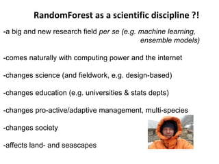 RandomForest as a scientific discipline ?!
-a big and new research field per se (e.g. machine learning,
                                           ensemble models)

-comes naturally with computing power and the internet

-changes science (and fieldwork, e.g. design-based)

-changes education (e.g. universities & stats depts)

-changes pro-active/adaptive management, multi-species

-changes society

-affects land- and seascapes
 