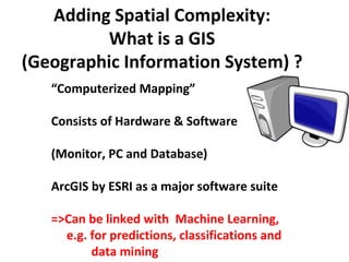 Adding Spatial Complexity:
         What is a GIS
(Geographic Information System) ?
   “Computerized Mapping”

   Consists of Hardware & Software

   (Monitor, PC and Database)

   ArcGIS by ESRI as a major software suite

   =>Can be linked with Machine Learning,
     e.g. for predictions, classifications and
          data mining
 