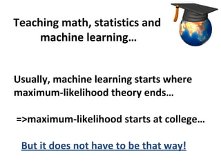 Teaching math, statistics and
     machine learning…


Usually, machine learning starts where
maximum-likelihood theory ends…

=>maximum-likelihood starts at college…

 But it does not have to be that way!
 