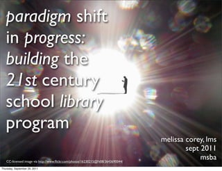 paradigm shift
   in progress:
   building the
   21st century
   school library
   program
                                                                                melissa corey, lms
                                                                                        sept 2011
   CC-licensed image via http://www.ﬂickr.com/photos/16230215@N08/3643690044/
                                                                                             msba
Thursday, September 29, 2011
 