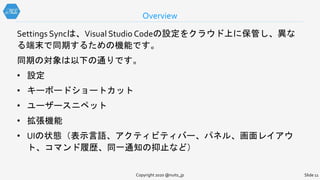 Copyright 2020 @nuits_jp Slide 11
Settings Syncは、Visual Studio Codeの設定をクラウド上に保管し、異な
る端末で同期するための機能です。
同期の対象は以下の通りです。
• 設定
• キーボードショートカット
• ユーザースニペット
• 拡張機能
• UIの状態（表示言語、アクティビティバー、パネル、画面レイアウ
ト、コマンド履歴、同一通知の抑止など）
Overview
 