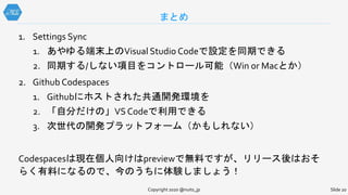 Copyright 2020 @nuits_jp Slide 20
1. Settings Sync
1. あやゆる端末上のVisual Studio Codeで設定を同期できる
2. 同期する/しない項目をコントロール可能（Win or Macとか）
2. Github Codespaces
1. Githubにホストされた共通開発環境を
2. 「自分だけの」VS Codeで利用できる
3. 次世代の開発プラットフォーム（かもしれない）
Codespacesは現在個人向けはpreviewで無料ですが、リリース後はおそ
らく有料になるので、今のうちに体験しましょう！
まとめ
 