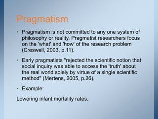 • Pragmatism is not committed to any one system of
philosophy or reality. Pragmatist researchers focus
on the 'what' and 'how' of the research problem
(Creswell, 2003, p.11).
• Early pragmatists "rejected the scientific notion that
social inquiry was able to access the 'truth' about
the real world solely by virtue of a single scientific
method" (Mertens, 2005, p.26).
• Example:
Lowering infant mortality rates.
Pragmatism
 