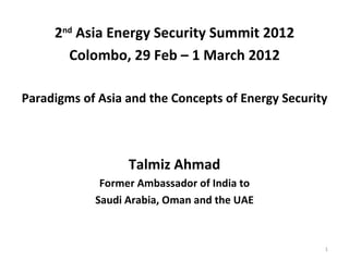 2nd Asia Energy Security Summit 2012
       Colombo, 29 Feb – 1 March 2012

Paradigms of Asia and the Concepts of Energy Security



                  Talmiz Ahmad
             Former Ambassador of India to
            Saudi Arabia, Oman and the UAE



                                                    1
 