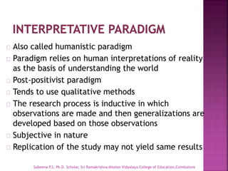 Also called humanistic paradigm
Paradigm relies on human interpretations of reality
as the basis of understanding the world
Post-positivist paradigm
Tends to use qualitative methods
The research process is inductive in which
observations are made and then generalizations are
developed based on those observations
Subjective in nature
Replication of the study may not yield same results
Sabeena P.S, Ph.D. Scholar, Sri Ramakrishna Mission Vidyalaya College of Education,Coimbatore
 