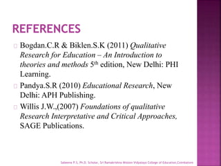 Bogdan.C.R & Biklen.S.K (2011) Qualitative
Research for Education – An Introduction to
theories and methods 5th edition, New Delhi: PHI
Learning.
Pandya.S.R (2010) Educational Research, New
Delhi: APH Publishing.
Willis J.W.,(2007) Foundations of qualitative
Research Interpretative and Critical Approaches,
SAGE Publications.
Sabeena P.S, Ph.D. Scholar, Sri Ramakrishna Mission Vidyalaya College of Education,Coimbatore
 