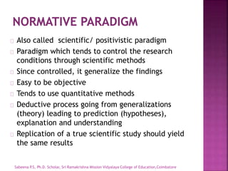 Also called scientific/ positivistic paradigm
Paradigm which tends to control the research
conditions through scientific methods
Since controlled, it generalize the findings
Easy to be objective
Tends to use quantitative methods
Deductive process going from generalizations
(theory) leading to prediction (hypotheses),
explanation and understanding
Replication of a true scientific study should yield
the same results
Sabeena P.S, Ph.D. Scholar, Sri Ramakrishna Mission Vidyalaya College of Education,Coimbatore
 