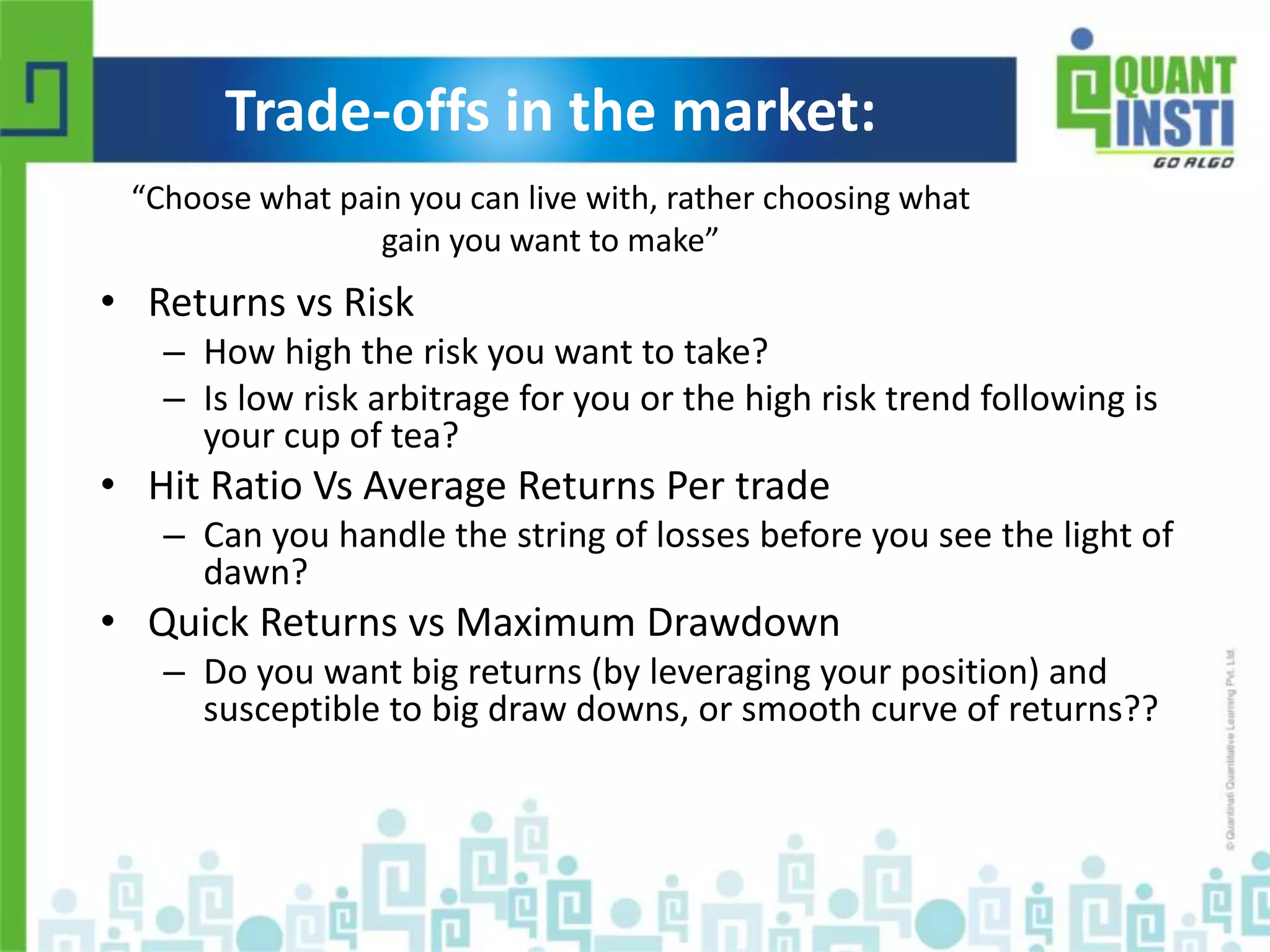 Trade-offs in the market: 
“Choose what pain you can live with, rather choosing what 
gain you want to make” 
• Returns vs Risk 
– How high the risk you want to take? 
– Is low risk arbitrage for you or the high risk trend following is 
your cup of tea? 
• Hit Ratio Vs Average Returns Per trade 
– Can you handle the string of losses before you see the light of 
dawn? 
• Quick Returns vs Maximum Drawdown 
– Do you want big returns (by leveraging your position) and 
susceptible to big draw downs, or smooth curve of returns?? 
© Copyright 2010-2014 QuantInsti Quantitative Learning Private Limited 
 