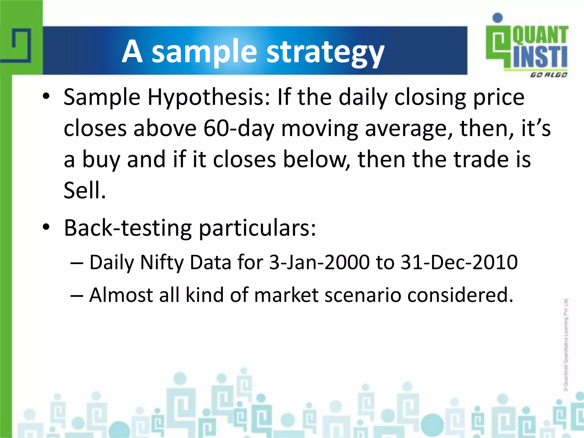 A sample strategy 
• Sample Hypothesis: If the daily closing price 
closes above 60-day moving average, then, it’s 
a buy and if it closes below, then the trade is 
Sell. 
• Back-testing particulars: 
– Daily Nifty Data for 3-Jan-2000 to 31-Dec-2010 
– Almost all kind of market scenario considered. 
© Copyright 2010-2014 QuantInsti Quantitative Learning Private Limited 
 