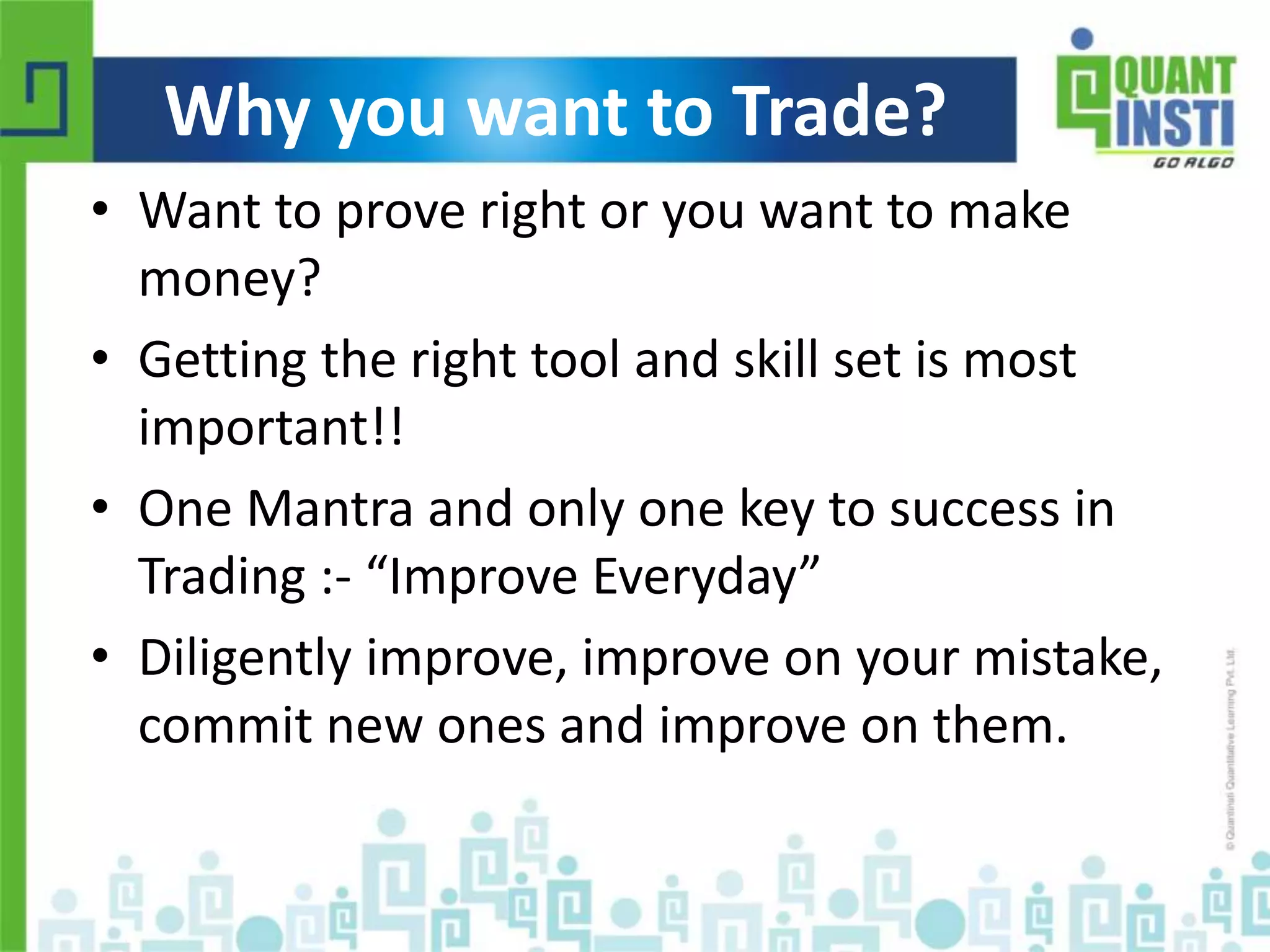 Why you want to Trade? 
• Want to prove right or you want to make 
money? 
• Getting the right tool and skill set is most 
important!! 
• One Mantra and only one key to success in 
Trading :- “Improve Everyday” 
• Diligently improve, improve on your mistake, 
commit new ones and improve on them. 
© Copyright 2010-2014 QuantInsti Quantitative Learning Private Limited 
 