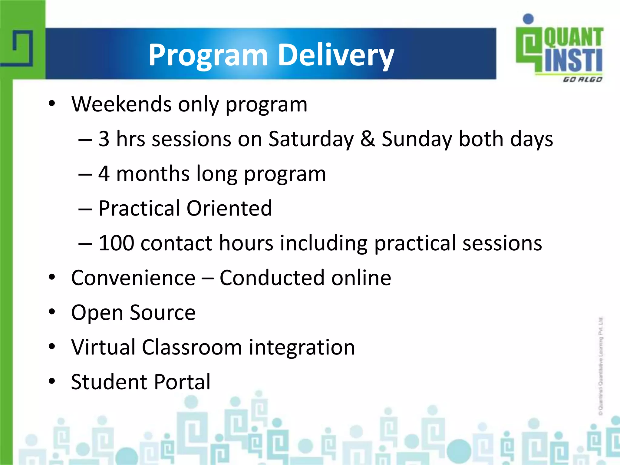 Program Delivery 
• Weekends only program 
– 3 hrs sessions on Saturday & Sunday both days 
– 4 months long program 
– Practical Oriented 
– 100 contact hours including practical sessions 
• Convenience – Conducted online 
• Open Source 
• Virtual Classroom integration 
• Student Portal 
© Copyright 2010-2014 QuantInsti Quantitative Learning Private Limited 
 