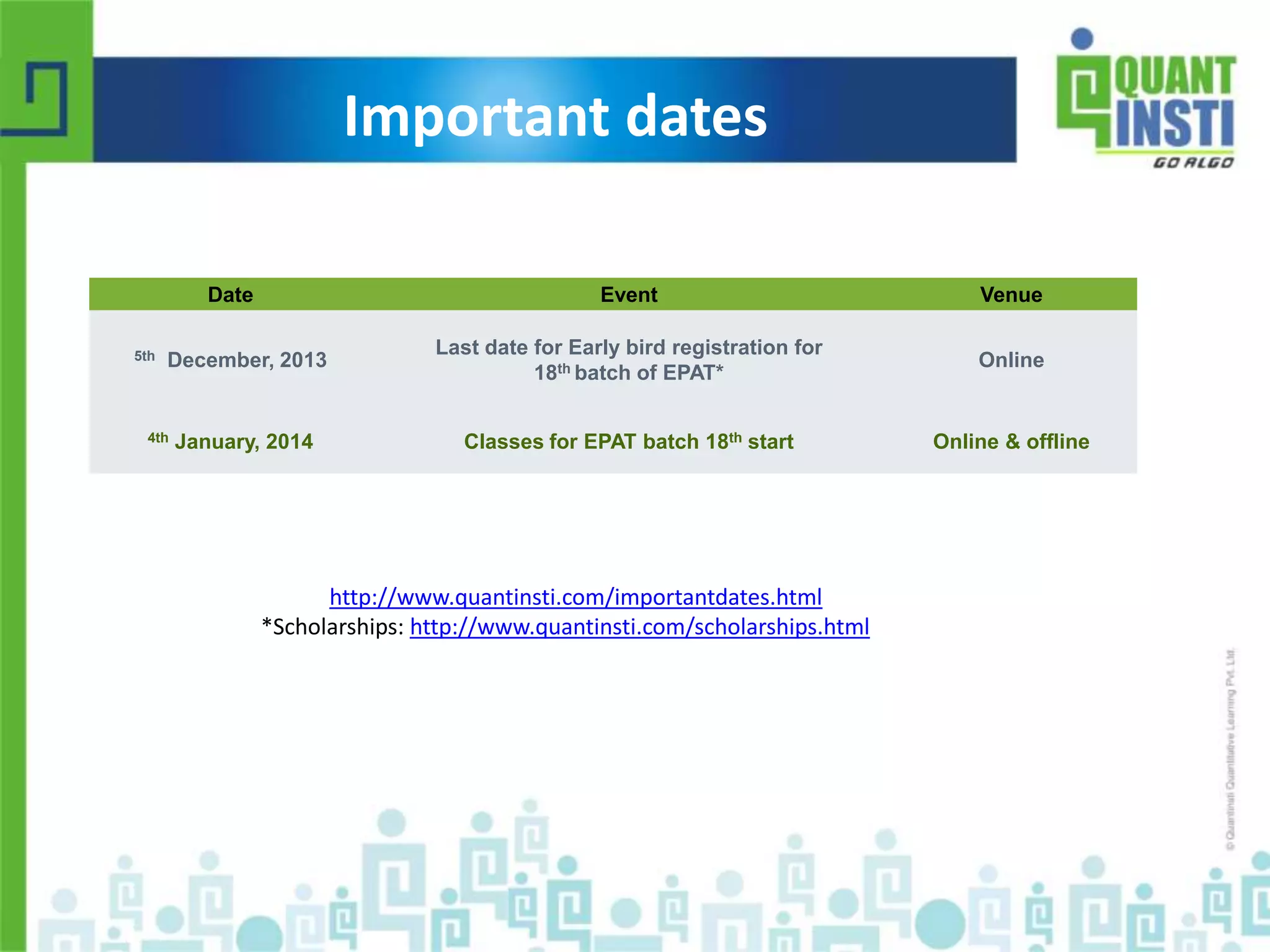 Important dates 
Date Event Venue 
5th December, 2013 
Last date for Early bird registration for 
18th batch of EPAT* 
Online 
4th January, 2014 Classes for EPAT batch 18th start Online & offline 
http://www.quantinsti.com/importantdates.html 
*Scholarships: http://www.quantinsti.com/scholarships.html 
© Copyright 2010-2014 QuantInsti Quantitative Learning Private Limited 
 