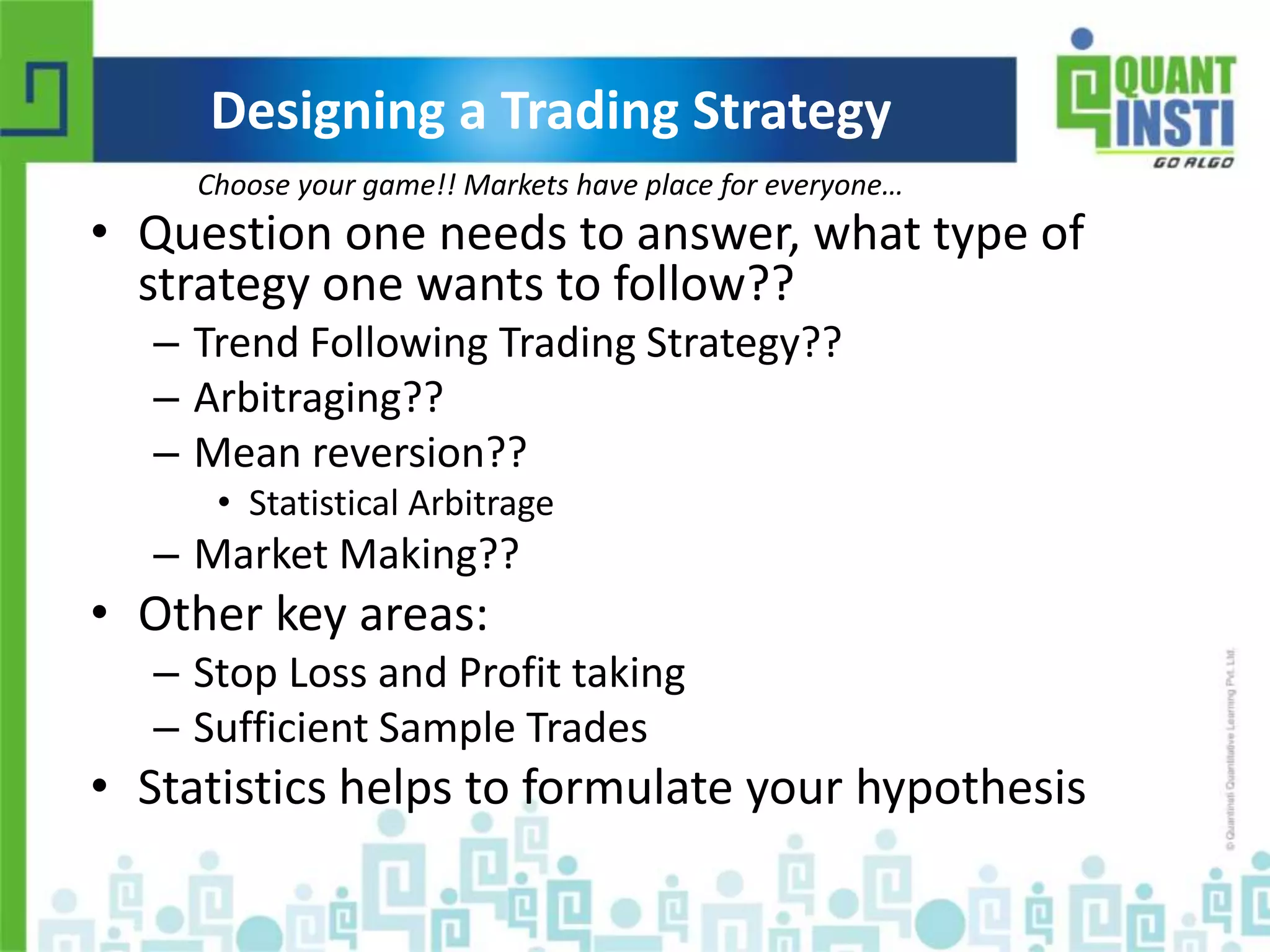Designing a Trading Strategy 
Choose your game!! Markets have place for everyone… 
• Question one needs to answer, what type of 
strategy one wants to follow?? 
– Trend Following Trading Strategy?? 
– Arbitraging?? 
– Mean reversion?? 
• Statistical Arbitrage 
– Market Making?? 
• Other key areas: 
– Stop Loss and Profit taking 
– Sufficient Sample Trades 
• Statistics helps to formulate your hypothesis 
© Copyright 2010-2014 QuantInsti Quantitative Learning Private Limited 
 