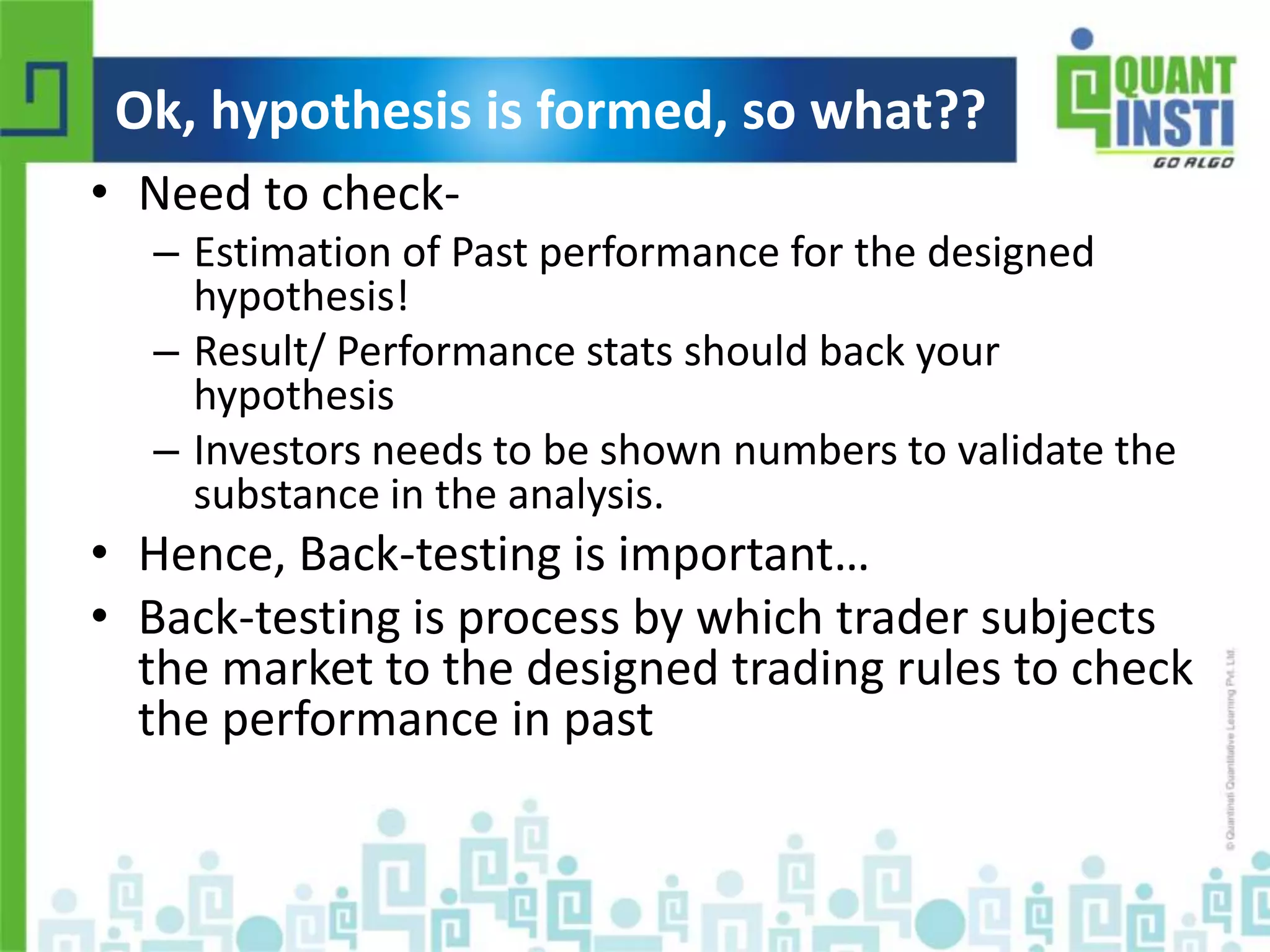 Ok, hypothesis is formed, so what?? 
• Need to check- 
– Estimation of Past performance for the designed 
hypothesis! 
– Result/ Performance stats should back your 
hypothesis 
– Investors needs to be shown numbers to validate the 
substance in the analysis. 
• Hence, Back-testing is important… 
• Back-testing is process by which trader subjects 
the market to the designed trading rules to check 
the performance in past 
© Copyright 2010-2014 QuantInsti Quantitative Learning Private Limited 
 