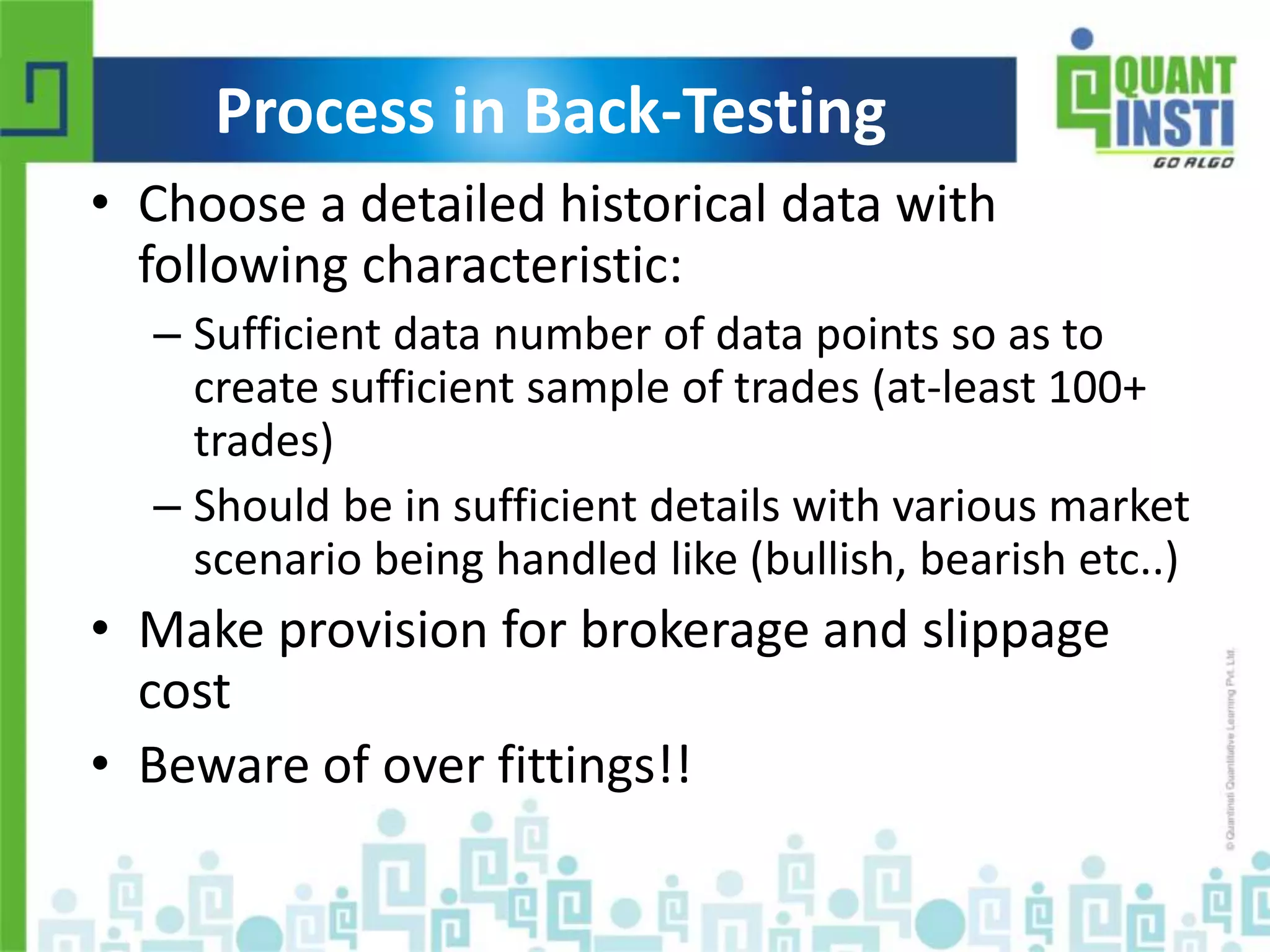 Process in Back-Testing 
• Choose a detailed historical data with 
following characteristic: 
– Sufficient data number of data points so as to 
create sufficient sample of trades (at-least 100+ 
trades) 
– Should be in sufficient details with various market 
scenario being handled like (bullish, bearish etc..) 
• Make provision for brokerage and slippage 
cost 
• Beware of over fittings!! 
© Copyright 2010-2014 QuantInsti Quantitative Learning Private Limited 
 