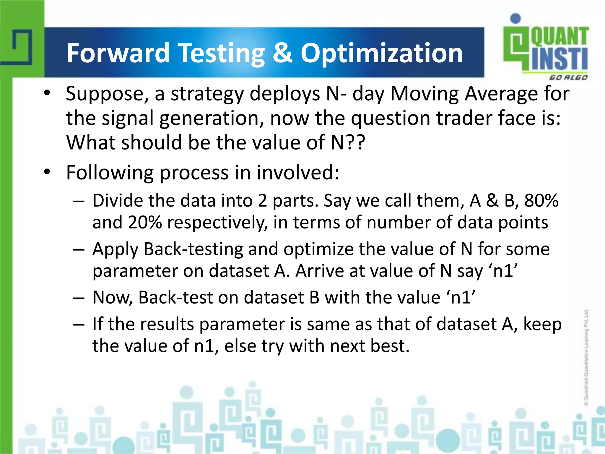 Forward Testing & Optimization 
• Suppose, a strategy deploys N- day Moving Average for 
the signal generation, now the question trader face is: 
What should be the value of N?? 
• Following process in involved: 
– Divide the data into 2 parts. Say we call them, A & B, 80% 
and 20% respectively, in terms of number of data points 
– Apply Back-testing and optimize the value of N for some 
parameter on dataset A. Arrive at value of N say ‘n1’ 
– Now, Back-test on dataset B with the value ‘n1’ 
– If the results parameter is same as that of dataset A, keep 
the value of n1, else try with next best. 
© Copyright 2010-2014 QuantInsti Quantitative Learning Private Limited 
 