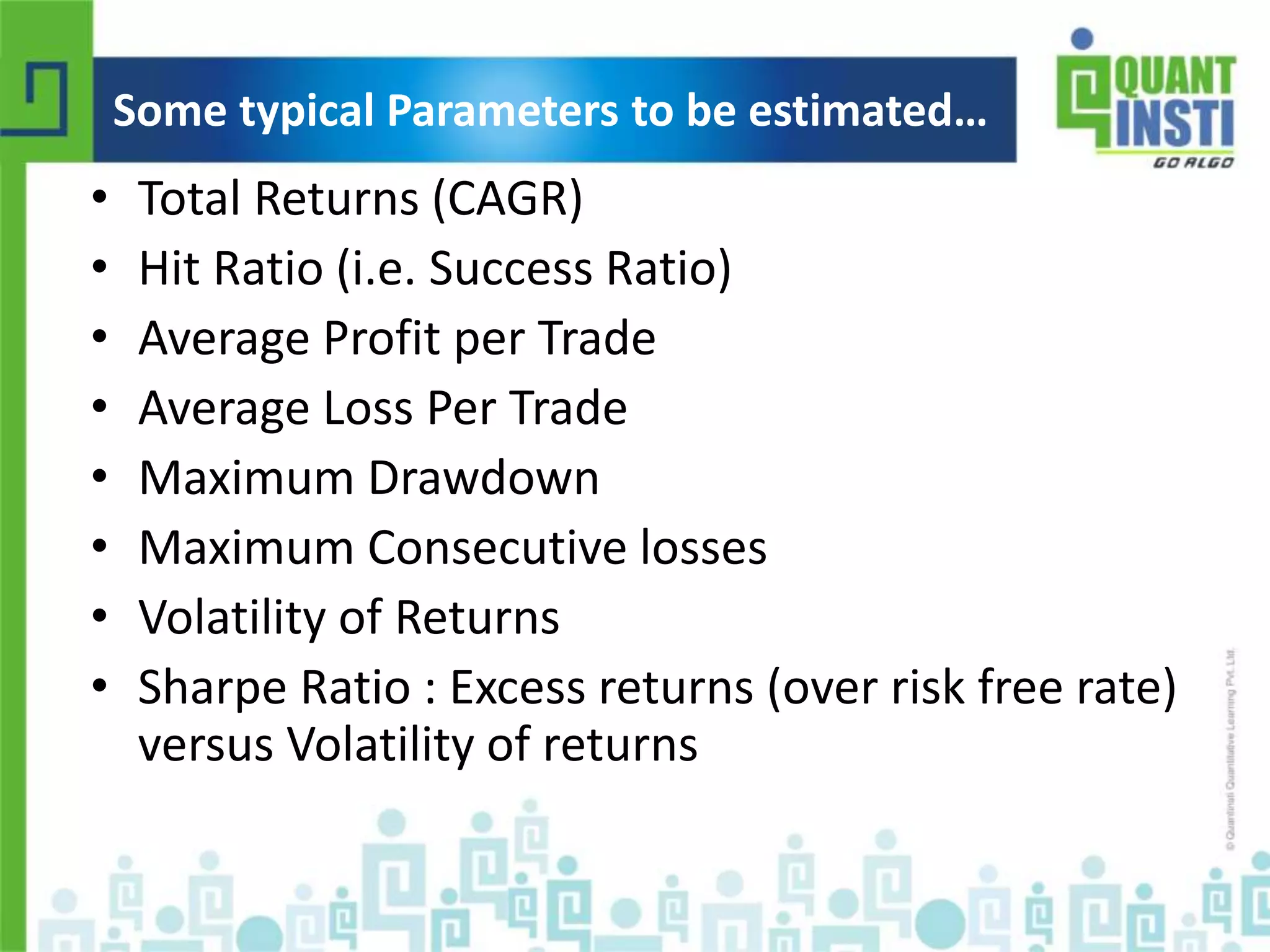 Some typical Parameters to be estimated… 
• Total Returns (CAGR) 
• Hit Ratio (i.e. Success Ratio) 
• Average Profit per Trade 
• Average Loss Per Trade 
• Maximum Drawdown 
• Maximum Consecutive losses 
• Volatility of Returns 
• Sharpe Ratio : Excess returns (over risk free rate) 
versus Volatility of returns 
© Copyright 2010-2014 QuantInsti Quantitative Learning Private Limited 
 