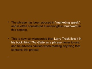 • The phrase has been abused in "marketing speak",
and is often considered a meaningless buzzword in
this context.
• This is now so widespread that Larry Trask lists it in
his book Mind The Gaffe as a phrase never to use,
and he advises caution when reading anything that
contains this phrase.
•
 