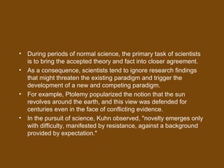 • During periods of normal science, the primary task of scientists
is to bring the accepted theory and fact into closer agreement.
• As a consequence, scientists tend to ignore research findings
that might threaten the existing paradigm and trigger the
development of a new and competing paradigm.
• For example, Ptolemy popularized the notion that the sun
revolves around the earth, and this view was defended for
centuries even in the face of conflicting evidence.
• In the pursuit of science, Kuhn observed, "novelty emerges only
with difficulty, manifested by resistance, against a background
provided by expectation."
 