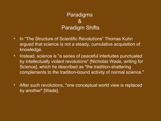 Paradigms
&
Paradigm Shifts
• In “The Structure of Scientific Revolutions” Thomas Kuhn
argued that science is not a steady, cumulative acquisition of
knowledge.
• Instead, science is "a series of peaceful interludes punctuated
by intellectually violent revolutions" [Nicholas Wade, writing for
Science], which he described as "the tradition-shattering
complements to the tradition-bound activity of normal science."
• After such revolutions, "one conceptual world view is replaced
by another" [Wade].
 