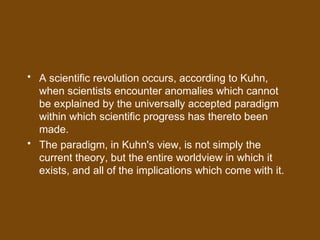 • A scientific revolution occurs, according to Kuhn,
when scientists encounter anomalies which cannot
be explained by the universally accepted paradigm
within which scientific progress has thereto been
made.
• The paradigm, in Kuhn's view, is not simply the
current theory, but the entire worldview in which it
exists, and all of the implications which come with it.
 