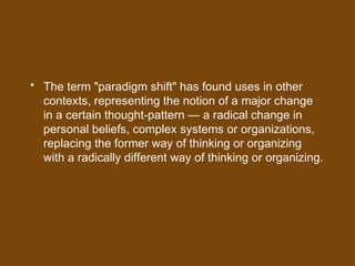• The term "paradigm shift" has found uses in other
contexts, representing the notion of a major change
in a certain thought-pattern — a radical change in
personal beliefs, complex systems or organizations,
replacing the former way of thinking or organizing
with a radically different way of thinking or organizing.
 