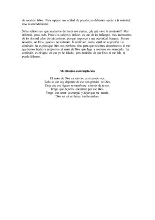 de nuestros fallos. Para superar una actitud de pecado, no debemos apelar a la voluntad,
sino al entendimiento.
Si las reflexiones que acabamos de hacer son ciertas, ¿de qué sirve la confesión? Mal
utilizada, para nada. Pero si la sabemos utilizar, es uno de los hallazgos más interesantes
de los dos mil años de cristianismo, porque responde a una necesidad humana. Somos
nosotros, no Dios, quienes necesitamos la confesión como señal de su perdón. La
confesión no es para que Dios nos perdone, sino para que nosotros descubramos el mal
que hemos hecho y aceptemos el amor de Dios que llega a nosotros sin merecerlo. La
confesión es el signo de que yo he fallado, pero también de que Dios ni me falla ni
puede fallarme.
Meditación-contemplación
El amor de Dios es anterior a mi propio ser.
Todo lo que soy depende de ese don gratuito de Dios.
Deja que ese Ágape se manifieste a través de tu ser.
Tengo que dejarme encontrar por ese Dios.
Tengo que sentir su energía y dejar que me inunde.
Dios en mí es fuerza trasformadora.
 