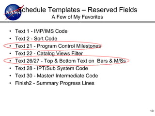 Schedule Templates – Reserved Fields
                  A Few of My Favorites

•   Text 1 - IMP/IMS Code
•   Text 2 - Sort Code
•   Text 21 - Program Control Milestones
•   Text 22 - Catalog Views Filter
•   Text 26/27 - Top & Bottom Text on Bars & M/Ss
•   Text 28 - IPT/Sub System Code
•   Text 30 - Master/ Intermediate Code
•   Finish2 - Summary Progress Lines




                                                    10
 