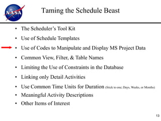 Taming the Schedule Beast

• The Scheduler’s Tool Kit
• Use of Schedule Templates
• Use of Codes to Manipulate and Display MS Project Data
• Common View, Filter, & Table Names
• Limiting the Use of Constraints in the Database
• Linking only Detail Activities
• Use Common Time Units for Duration (Stick to one; Days, Weeks, or Months)
• Meaningful Activity Descriptions
• Other Items of Interest

                                                                              13
 