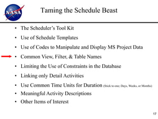 Taming the Schedule Beast

• The Scheduler’s Tool Kit
• Use of Schedule Templates
• Use of Codes to Manipulate and Display MS Project Data
• Common View, Filter, & Table Names
• Limiting the Use of Constraints in the Database
• Linking only Detail Activities
• Use Common Time Units for Duration (Stick to one; Days, Weeks, or Months)
• Meaningful Activity Descriptions
• Other Items of Interest

                                                                              17
 